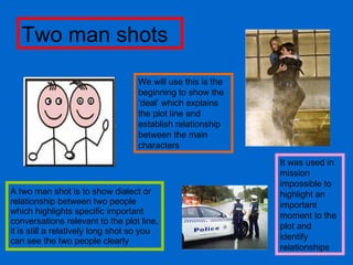 A two man shot is to show dialect or relationship between two people which highlights specific important conversations relevant to the plot line, it is still a relatively long shot so you can see the two people clearly  We will use this is the beginning to show the ‘deal’ which explains the plot line and establish relationship between the main characters Two man shots It was used in mission impossible to highlight an important moment to the plot and identify relationships 