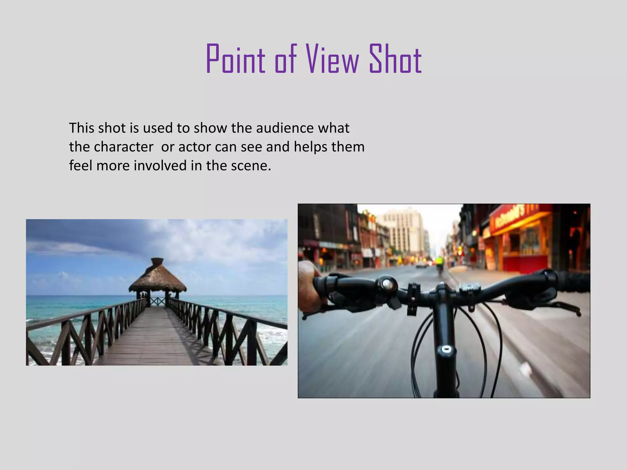 Point of View Shot
This shot is used to show the audience what
the character or actor can see and helps them
feel more involved in the scene.
 