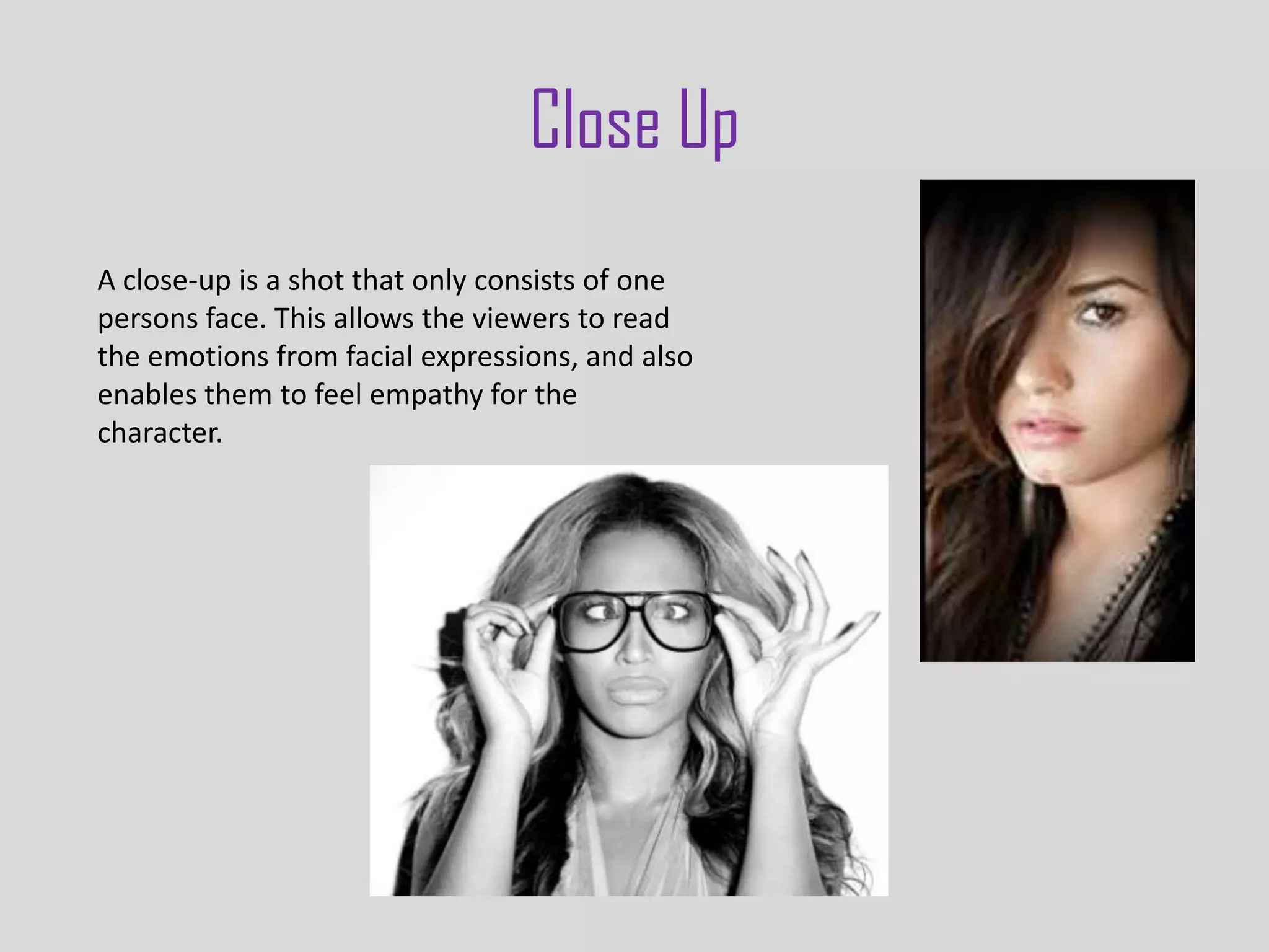 Close Up
A close-up is a shot that only consists of one
persons face. This allows the viewers to read
the emotions from facial expressions, and also
enables them to feel empathy for the
character.
 