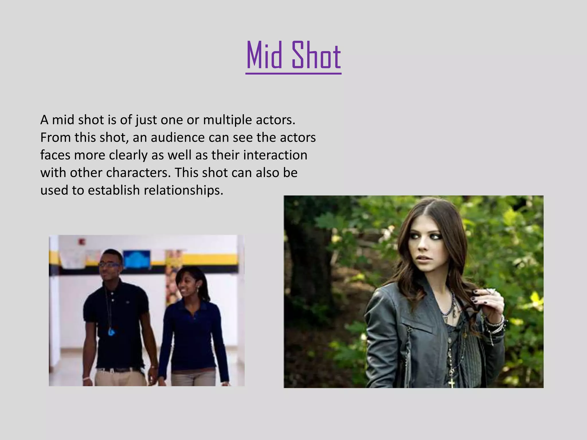 Mid Shot
A mid shot is of just one or multiple actors.
From this shot, an audience can see the actors
faces more clearly as well as their interaction
with other characters. This shot can also be
used to establish relationships.
 