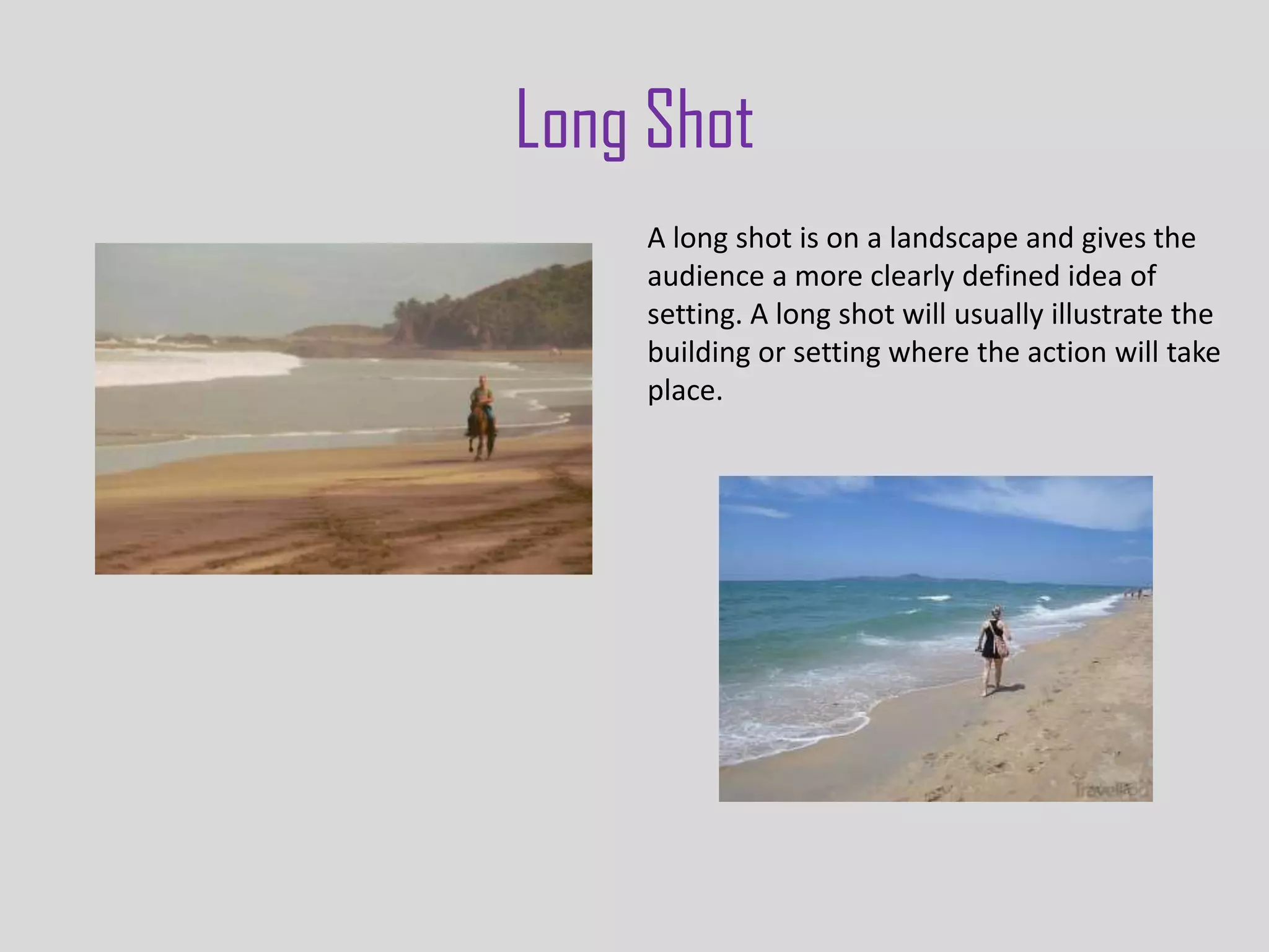 Long Shot
    A long shot is on a landscape and gives the
    audience a more clearly defined idea of
    setting. A long shot will usually illustrate the
    building or setting where the action will take
    place.
 