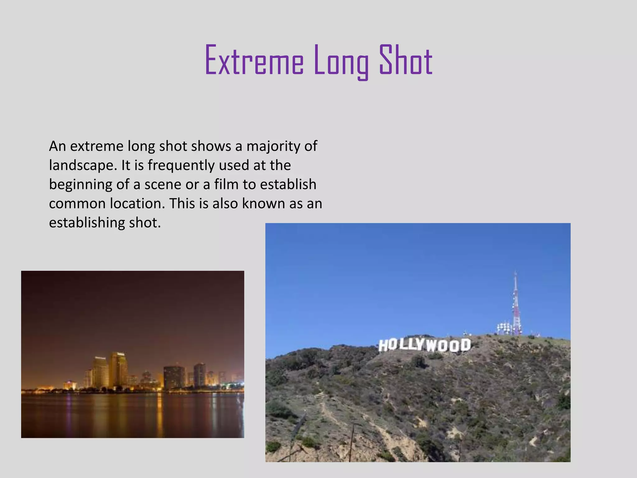 Extreme Long Shot
An extreme long shot shows a majority of
landscape. It is frequently used at the
beginning of a scene or a film to establish
common location. This is also known as an
establishing shot.
 