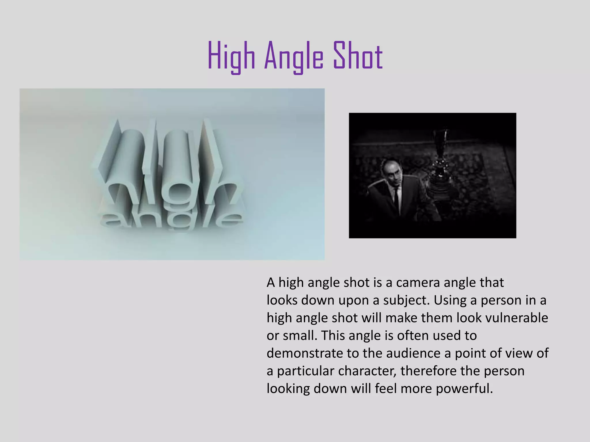 High Angle Shot




     A high angle shot is a camera angle that
     looks down upon a subject. Using a person in a
     high angle shot will make them look vulnerable
     or small. This angle is often used to
     demonstrate to the audience a point of view of
     a particular character, therefore the person
     looking down will feel more powerful.
 