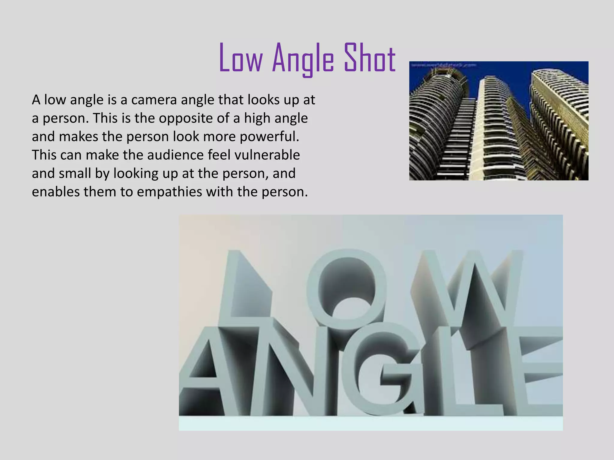 Low Angle Shot
A low angle is a camera angle that looks up at
a person. This is the opposite of a high angle
and makes the person look more powerful.
This can make the audience feel vulnerable
and small by looking up at the person, and
enables them to empathies with the person.
 