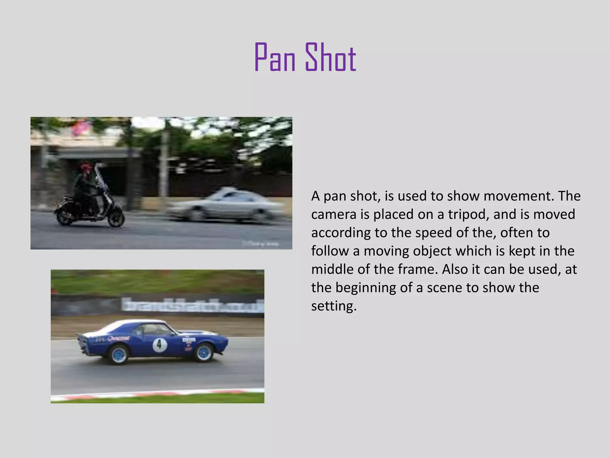 Pan Shot


    A pan shot, is used to show movement. The
    camera is placed on a tripod, and is moved
    according to the speed of the, often to
    follow a moving object which is kept in the
    middle of the frame. Also it can be used, at
    the beginning of a scene to show the
    setting.
 