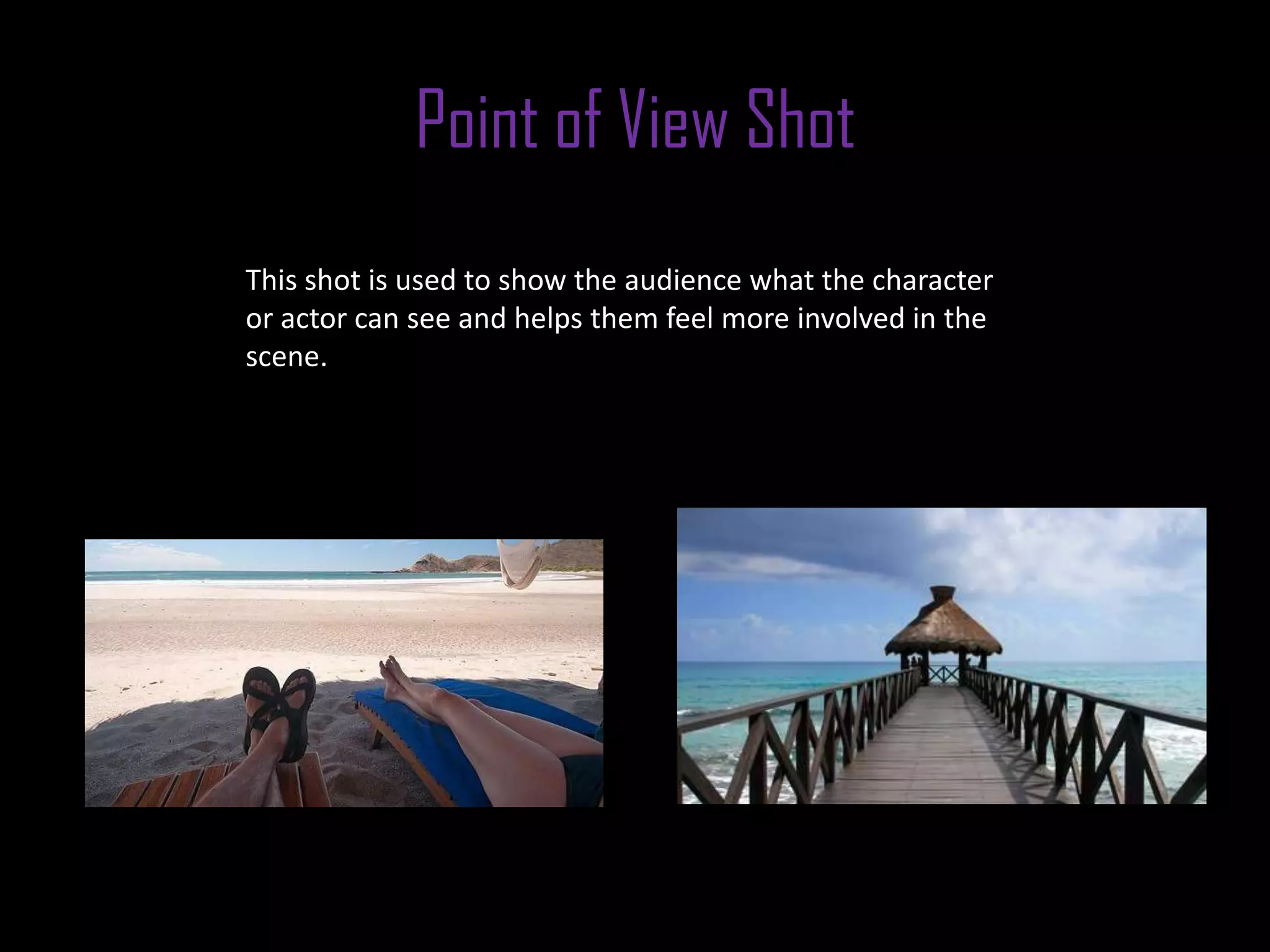 Point of View Shot
This shot is used to show the audience what the character
or actor can see and helps them feel more involved in the
scene.
 