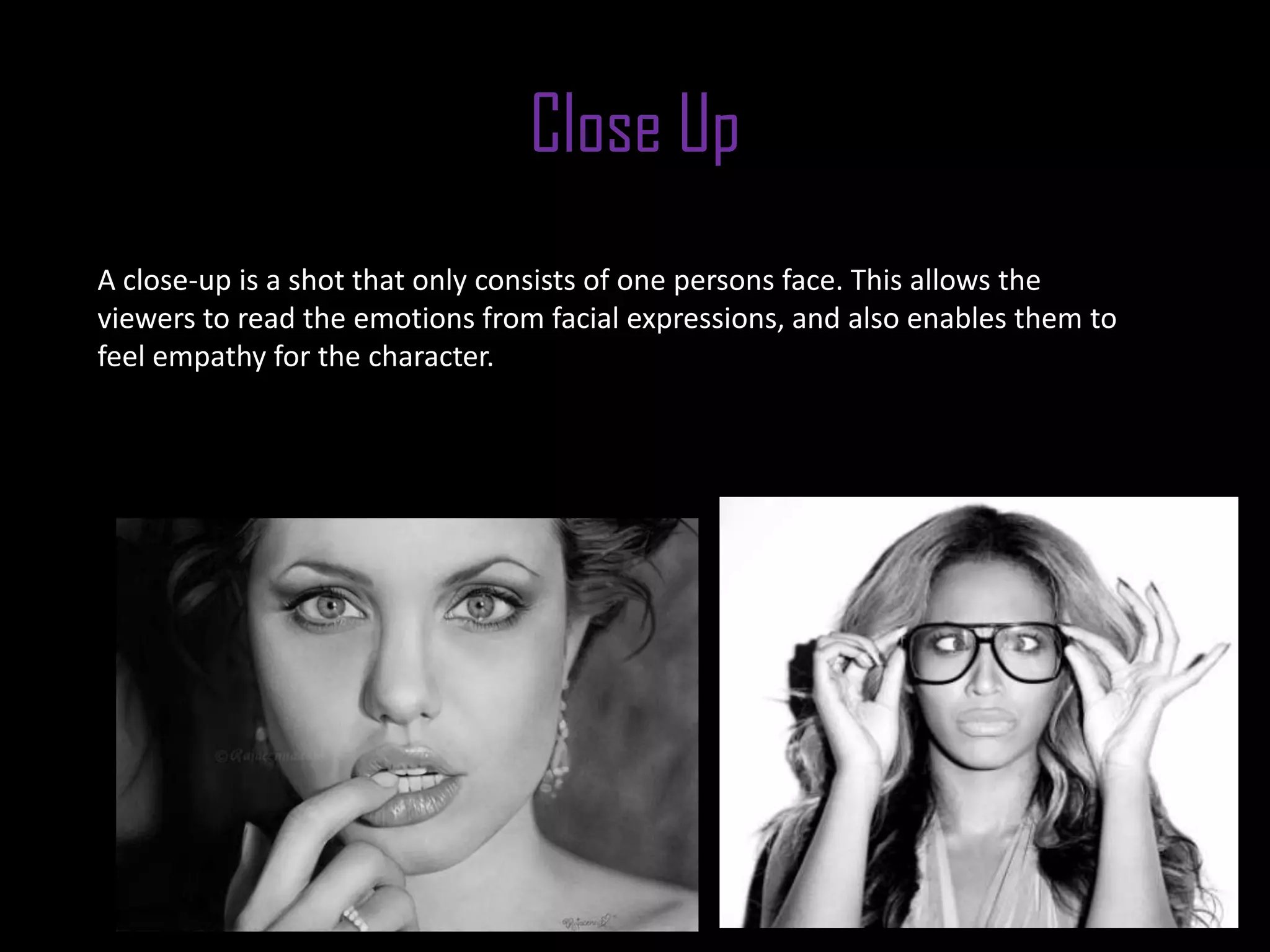 Close Up
A close-up is a shot that only consists of one persons face. This allows the
viewers to read the emotions from facial expressions, and also enables them to
feel empathy for the character.
 