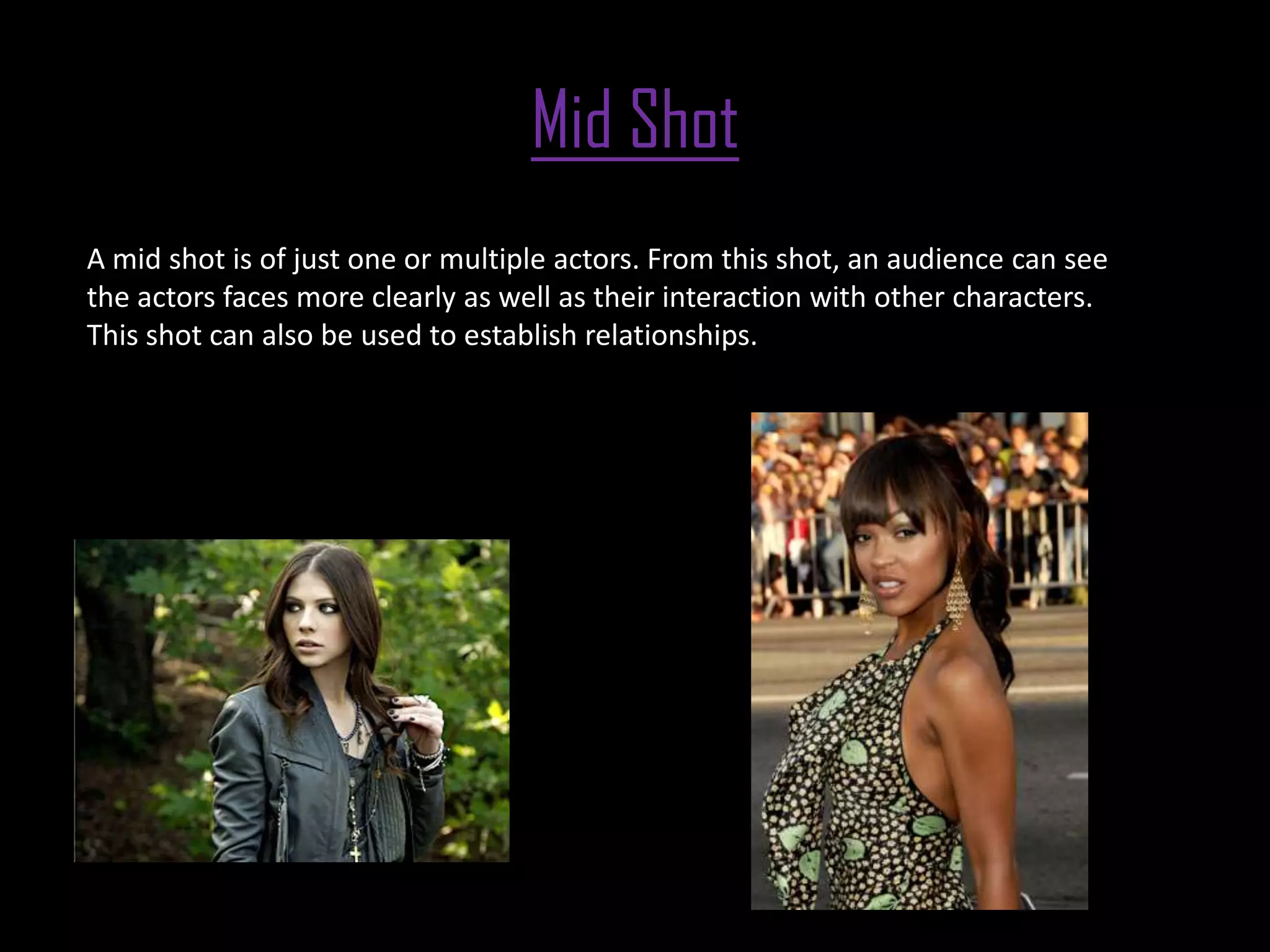 Mid Shot
A mid shot is of just one or multiple actors. From this shot, an audience can see
the actors faces more clearly as well as their interaction with other characters.
This shot can also be used to establish relationships.
 