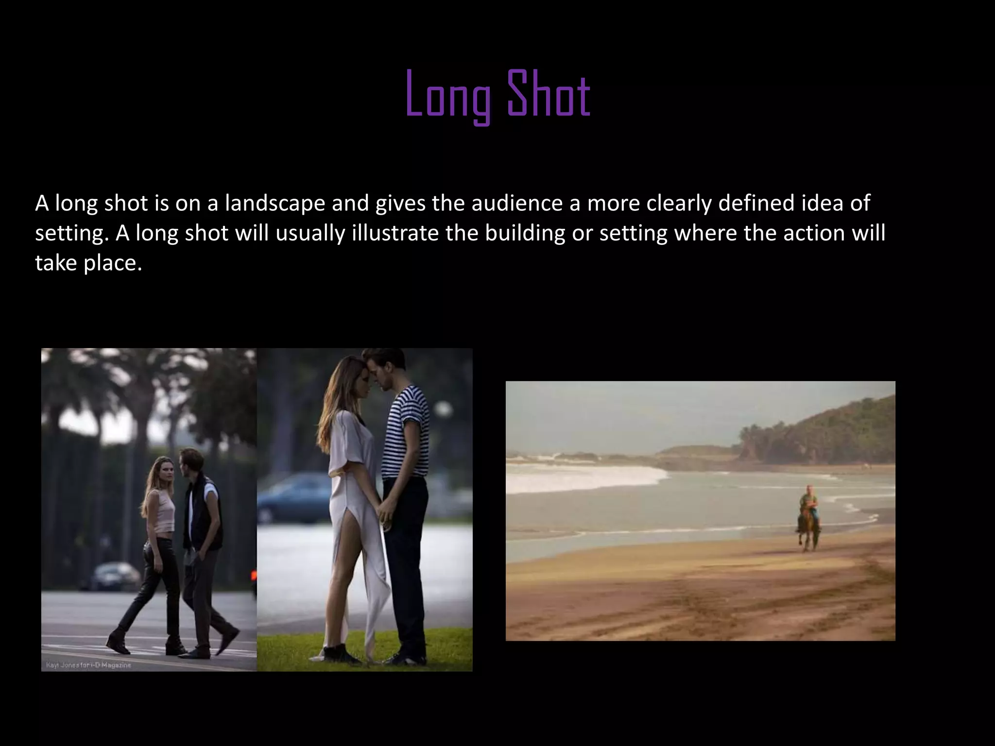 Long Shot
A long shot is on a landscape and gives the audience a more clearly defined idea of
setting. A long shot will usually illustrate the building or setting where the action will
take place.
 