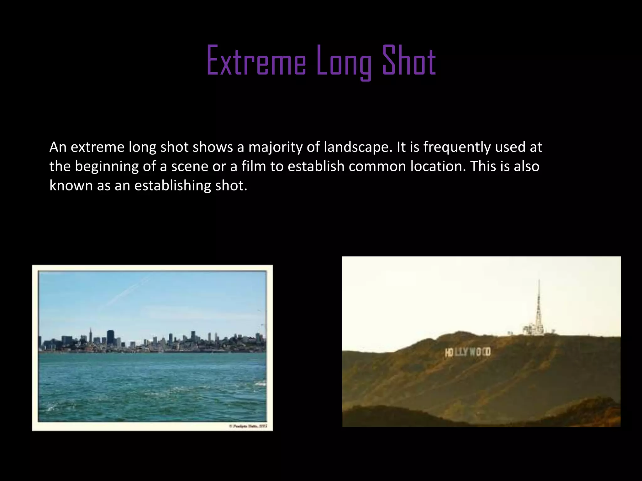 Extreme Long Shot
An extreme long shot shows a majority of landscape. It is frequently used at
the beginning of a scene or a film to establish common location. This is also
known as an establishing shot.
 