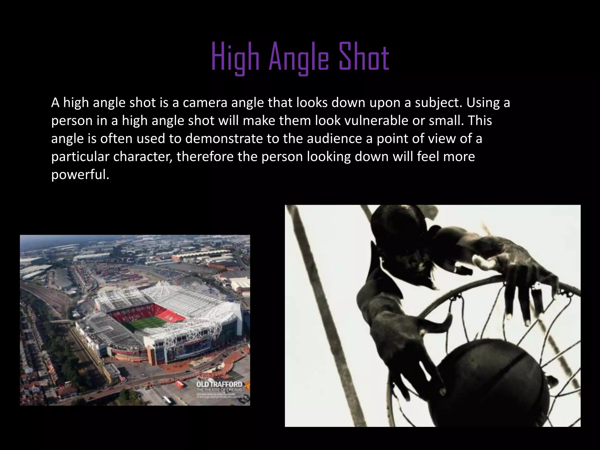 High Angle Shot
A high angle shot is a camera angle that looks down upon a subject. Using a
person in a high angle shot will make them look vulnerable or small. This
angle is often used to demonstrate to the audience a point of view of a
particular character, therefore the person looking down will feel more
powerful.
 