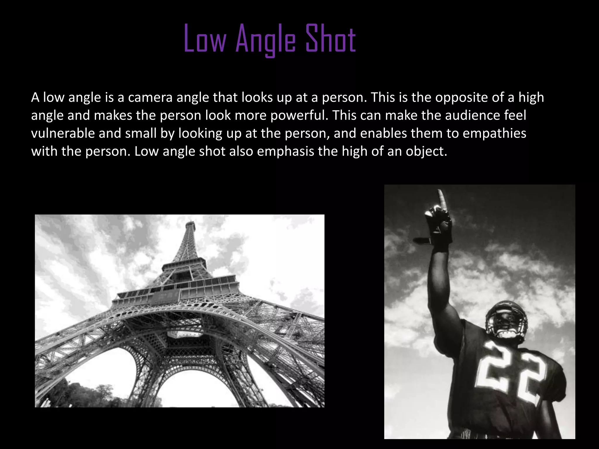Low Angle Shot
A low angle is a camera angle that looks up at a person. This is the opposite of a high
angle and makes the person look more powerful. This can make the audience feel
vulnerable and small by looking up at the person, and enables them to empathies
with the person. Low angle shot also emphasis the high of an object.
 