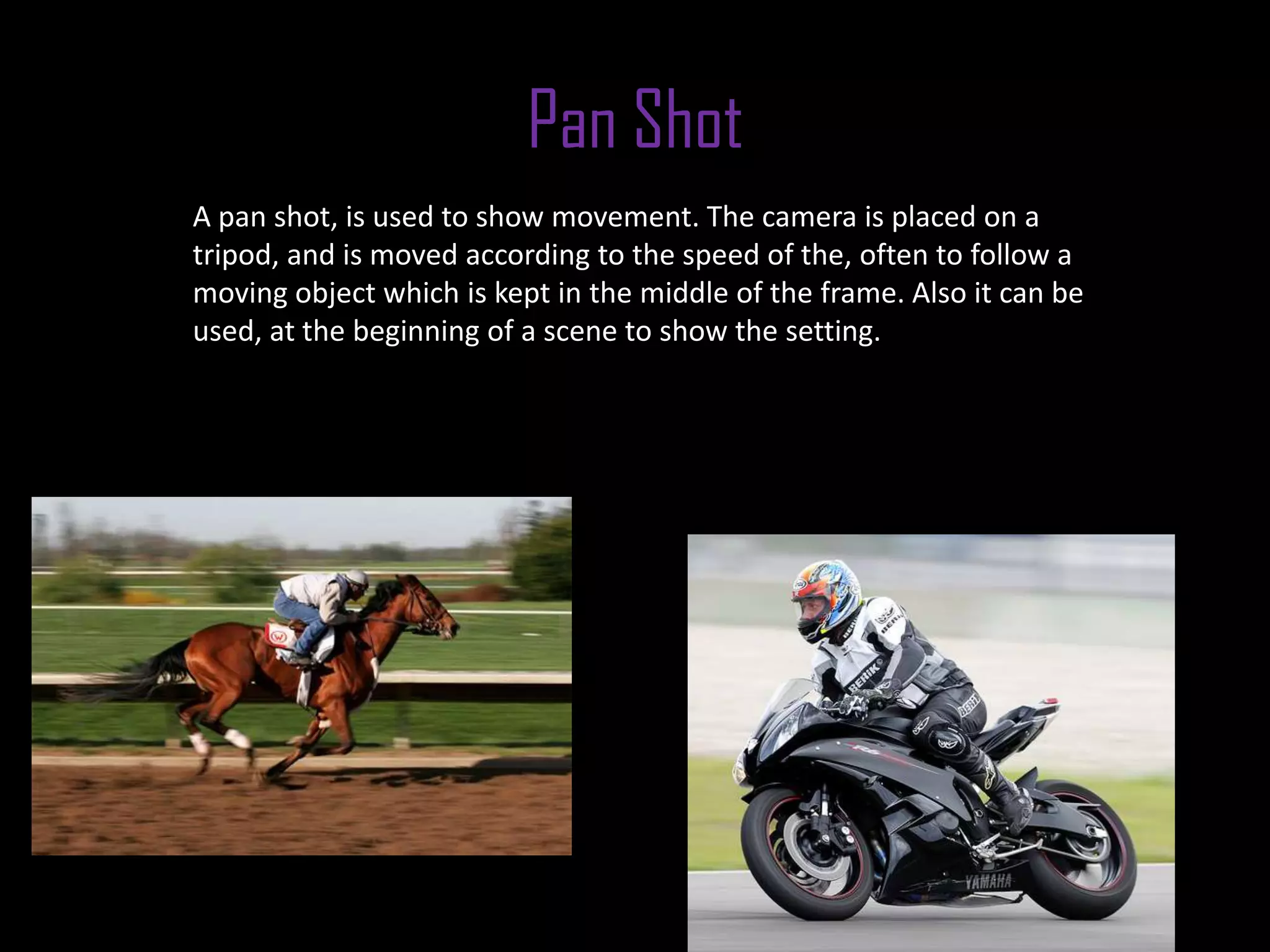 Pan Shot
A pan shot, is used to show movement. The camera is placed on a
tripod, and is moved according to the speed of the, often to follow a
moving object which is kept in the middle of the frame. Also it can be
used, at the beginning of a scene to show the setting.
 