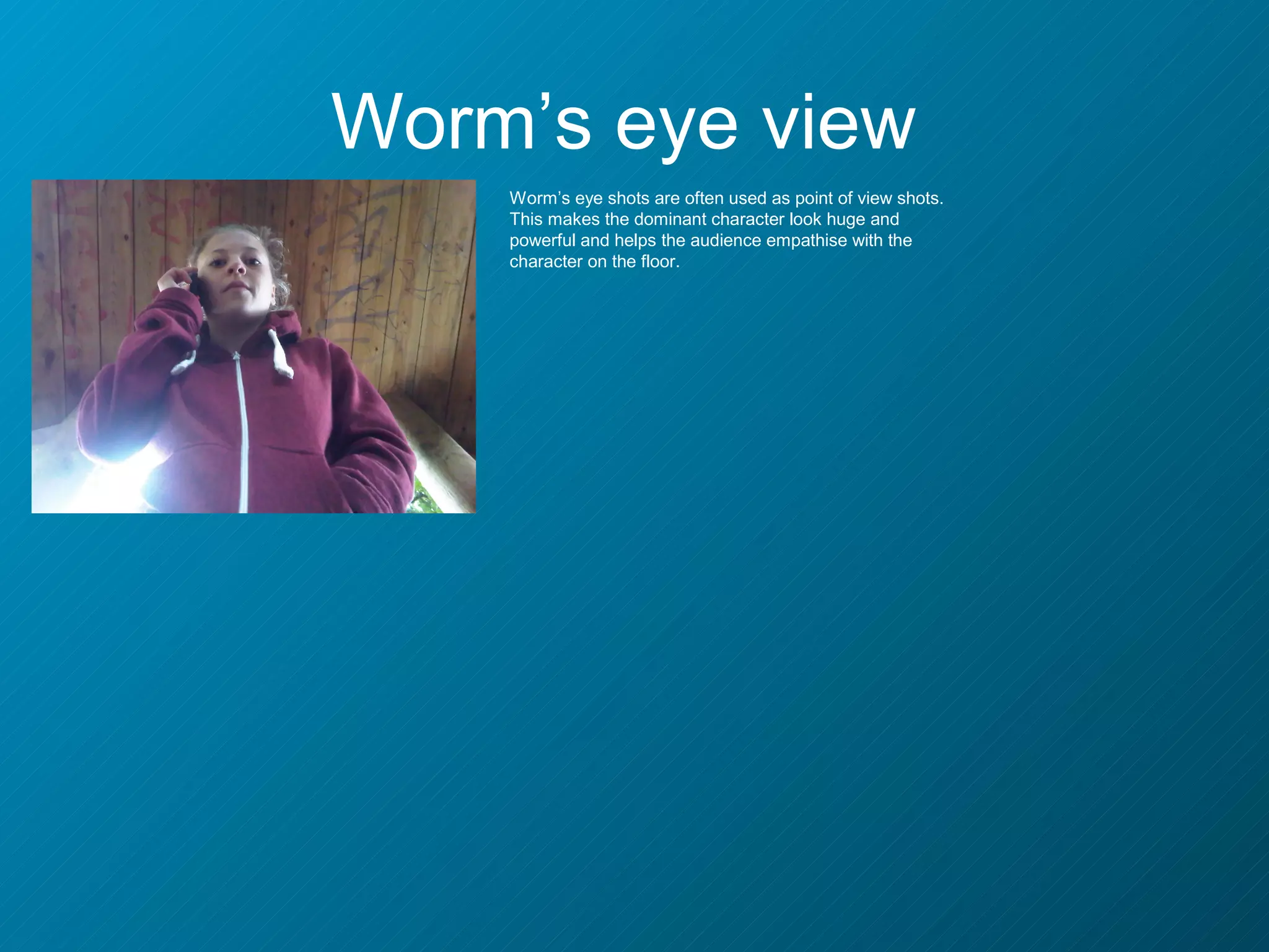 Worm’s eye view
    Worm’s eye shots are often used as point of view shots.
    This makes the dominant character look huge and
    powerful and helps the audience empathise with the
    character on the floor.
 