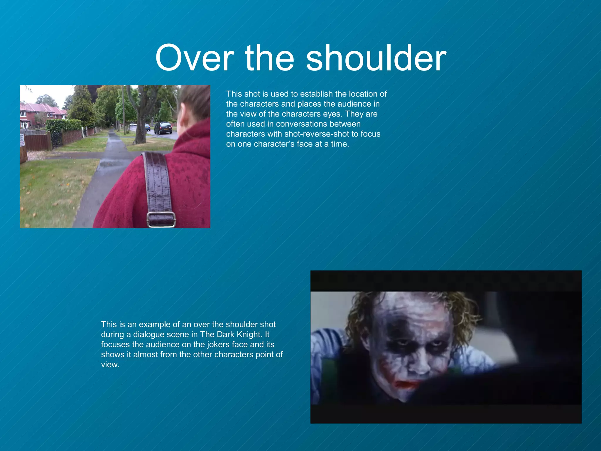 Over the shoulder
                                  This shot is used to establish the location of
                                  the characters and places the audience in
                                  the view of the characters eyes. They are
                                  often used in conversations between
                                  characters with shot-reverse-shot to focus
                                  on one character’s face at a time.




This is an example of an over the shoulder shot
during a dialogue scene in The Dark Knight. It
focuses the audience on the jokers face and its
shows it almost from the other characters point of
view.
 