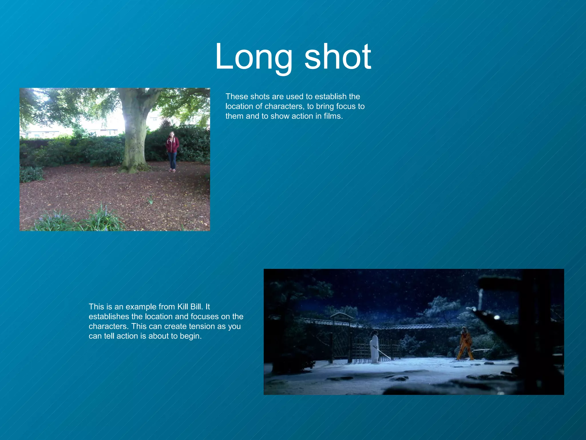Long shot
                                      These shots are used to establish the
                                      location of characters, to bring focus to
                                      them and to show action in films.




This is an example from Kill Bill. It
establishes the location and focuses on the
characters. This can create tension as you
can tell action is about to begin.
 