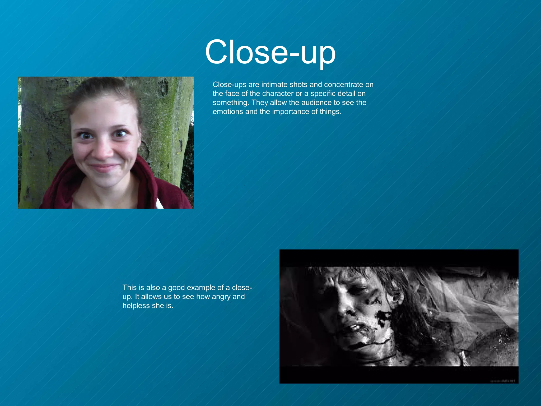 Close-up
                           Close-ups are intimate shots and concentrate on
                           the face of the character or a specific detail on
                           something. They allow the audience to see the
                           emotions and the importance of things.




This is also a good example of a close-
up. It allows us to see how angry and
helpless she is.
 