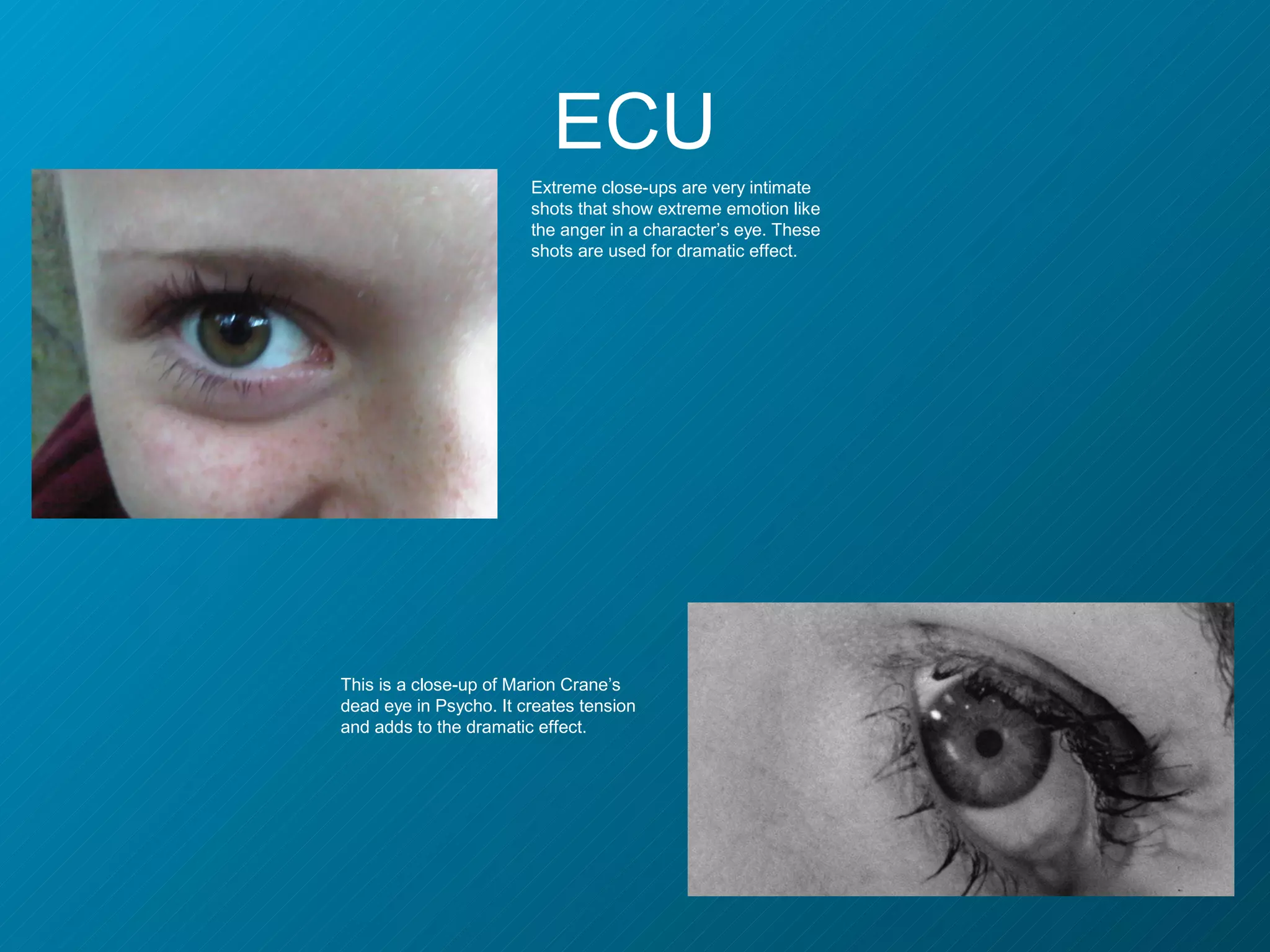 ECU
                        Extreme close-ups are very intimate
                        shots that show extreme emotion like
                        the anger in a character’s eye. These
                        shots are used for dramatic effect.




This is a close-up of Marion Crane’s
dead eye in Psycho. It creates tension
and adds to the dramatic effect.
 