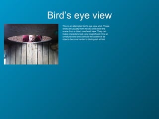 Bird’s eye view
   This is an attempted bird’s eye view shot. These
   shots are usually from the sky and show the
   scene from a direct overhead view. They can
   make characters look very insignificant. It is an
   unnatural shot and confuse the audience as
   objects become harder to distinguish at first.
 