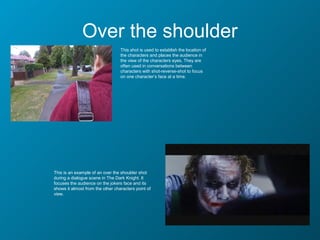 Over the shoulder
                                  This shot is used to establish the location of
                                  the characters and places the audience in
                                  the view of the characters eyes. They are
                                  often used in conversations between
                                  characters with shot-reverse-shot to focus
                                  on one character’s face at a time.




This is an example of an over the shoulder shot
during a dialogue scene in The Dark Knight. It
focuses the audience on the jokers face and its
shows it almost from the other characters point of
view.
 