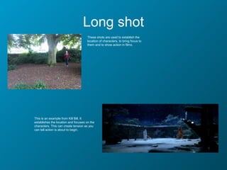 Long shot
                                      These shots are used to establish the
                                      location of characters, to bring focus to
                                      them and to show action in films.




This is an example from Kill Bill. It
establishes the location and focuses on the
characters. This can create tension as you
can tell action is about to begin.
 