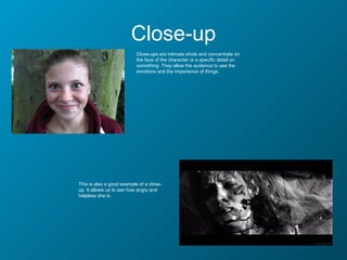 Close-up
                           Close-ups are intimate shots and concentrate on
                           the face of the character or a specific detail on
                           something. They allow the audience to see the
                           emotions and the importance of things.




This is also a good example of a close-
up. It allows us to see how angry and
helpless she is.
 