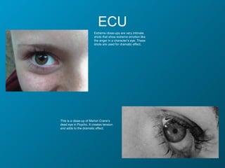 ECU
                        Extreme close-ups are very intimate
                        shots that show extreme emotion like
                        the anger in a character’s eye. These
                        shots are used for dramatic effect.




This is a close-up of Marion Crane’s
dead eye in Psycho. It creates tension
and adds to the dramatic effect.
 