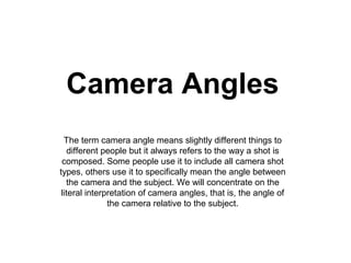 Camera Angles
  The term camera angle means slightly different things to
    different people but it always refers to the way a shot is
 composed. Some people use it to include all camera shot
types, others use it to specifically mean the angle between
   the camera and the subject. We will concentrate on the
 literal interpretation of camera angles, that is, the angle of
               the camera relative to the subject.
 
