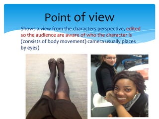 Point of view
Shows a view from the characters perspective, edited
so the audience are aware of who the character is
(consists of body movement) camera usually places
by eyes)
 