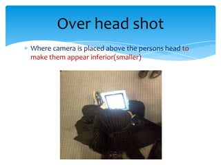 Over head shot
Where camera is placed above the persons head to
make them appear inferior(smaller)
 