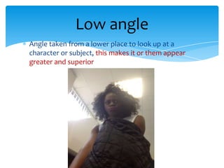 Low angle
Angle taken from a lower place to look up at a
character or subject, this makes it or them appear
greater and superior
 