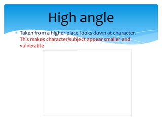 High angle
Taken from a higher place looks down at character.
This makes character/subject appear smaller and
vulnerable
 