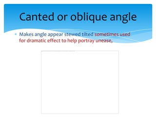 Canted or oblique angle
Makes angle appear stewed tilted sometimes used
for dramatic effect to help portray unease,
 