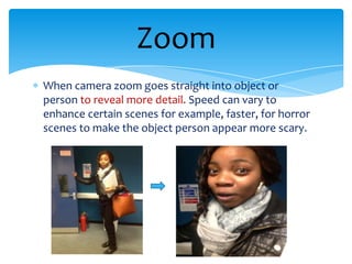 Zoom
When camera zoom goes straight into object or
person to reveal more detail. Speed can vary to
enhance certain scenes for example, faster, for horror
scenes to make the object person appear more scary.
 