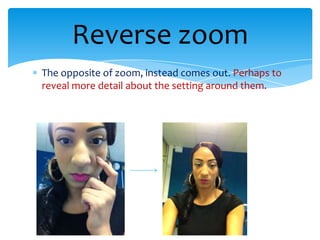 Reverse zoom
The opposite of zoom, instead comes out. Perhaps to
reveal more detail about the setting around them.
 