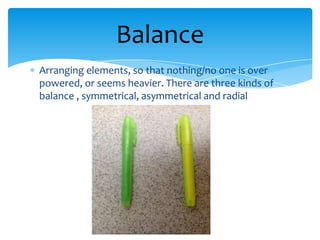 Balance
Arranging elements, so that nothing/no one is over
powered, or seems heavier. There are three kinds of
balance , symmetrical, asymmetrical and radial
 