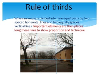 Rule of thirds
When an image is divided into nine equal parts by two
spaced horizontal lines and two equally spaces
vertical lines. Important elements are then places
long these lines to show proportion and technique
 