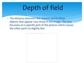 Depth of field
The distance between the nearest and furthest
objects that appear very sharp in the image. The lens
focusses on a specific part of the picture which causes
the other parts to slightly blur
 