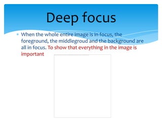 Deep focus
When the whole entire image is in focus, the
foreground, the middlegroud and the background are
all in focus. To show that everything in the image is
important
 