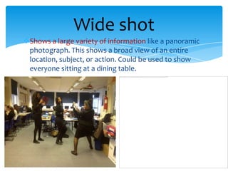 Wide shot
Shows a large variety of information like a panoramic
 photograph. This shows a broad view of an entire
 location, subject, or action. Could be used to show
 everyone sitting at a dining table.
 