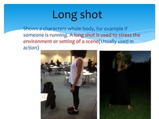 Long shot
Shows a characters whole body, for example if
someone is running. A long shot is used to stress the
environment or setting of a scene(Usually used in
action)
 