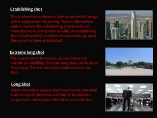 Establishing shot
This is when the audience is able to see the full image
of the subject and the setting. Today's filmmakers
tend to not use the establishing shot in order to
move the scene along more quickly. An establishing
shot is followed by a medium shot or close up, once
the scene has been established.


Extreme long shot
This is used to set the scene, usually shows the
outside of a building. Extreme long shot can be up to
¼ km long. There is very little detail shown in the
shot.


Long Shot
Shows the entire subject from head to toe, the head
is at the top of the frame and feet at the bottom.
Long shot is sometimes referred to as a wide shot.
 