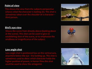 Point of view
This shows the view from the subjects perspective
(shows what the character is looking at). This shot is
sometimes taken over the shoulder of a character –
third person.



Bird’s eye view
Shows the scene from directly above (looking down
at the scene). This shot can be used to give an
establishing shot of the scene, or to emphasize the
smallness or insignificance of the subject.



Low angle shot
Low angle shot is positioned low on the vertical axis,
anywhere below the eye - line looking up. This shot is
sometimes used to show which character holds the
higher position of power, in horror films this shot
could be used to show the antagonist
 