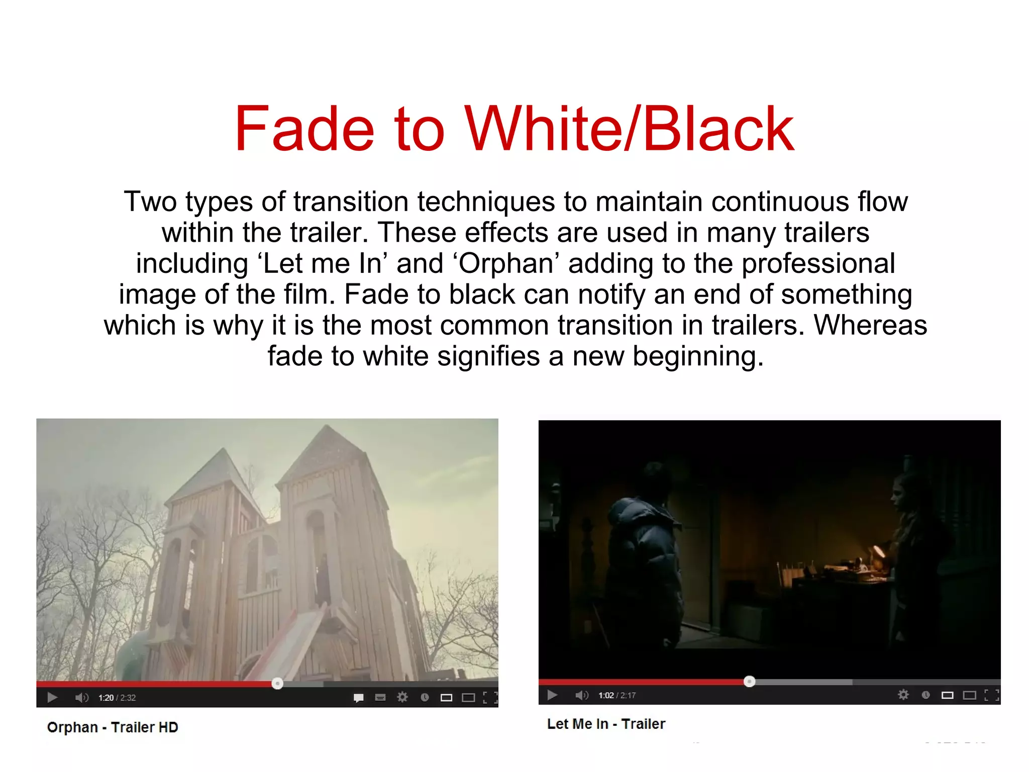 Fade to White/Black
  Two types of transition techniques to maintain continuous flow
     within the trailer. These effects are used in many trailers
   including ‘Let me In’ and ‘Orphan’ adding to the professional
 image of the film. Fade to black can notify an end of something
which is why it is the most common transition in trailers. Whereas
              fade to white signifies a new beginning.
 