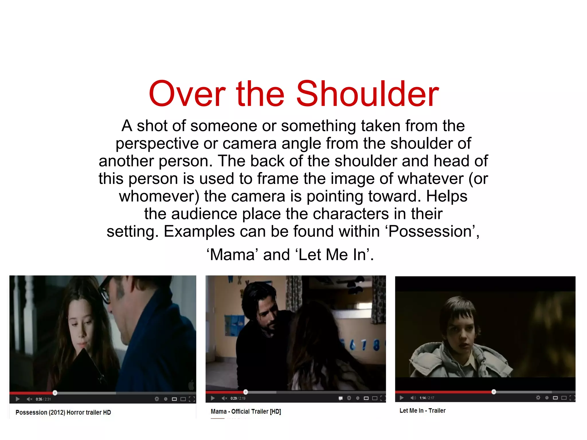 Over the Shoulder
    A shot of someone or something taken from the
   perspective or camera angle from the shoulder of
another person. The back of the shoulder and head of
this person is used to frame the image of whatever (or
   whomever) the camera is pointing toward. Helps
       the audience place the characters in their
 setting. Examples can be found within ‘Possession’,
                ‘Mama’ and ‘Let Me In’.
 