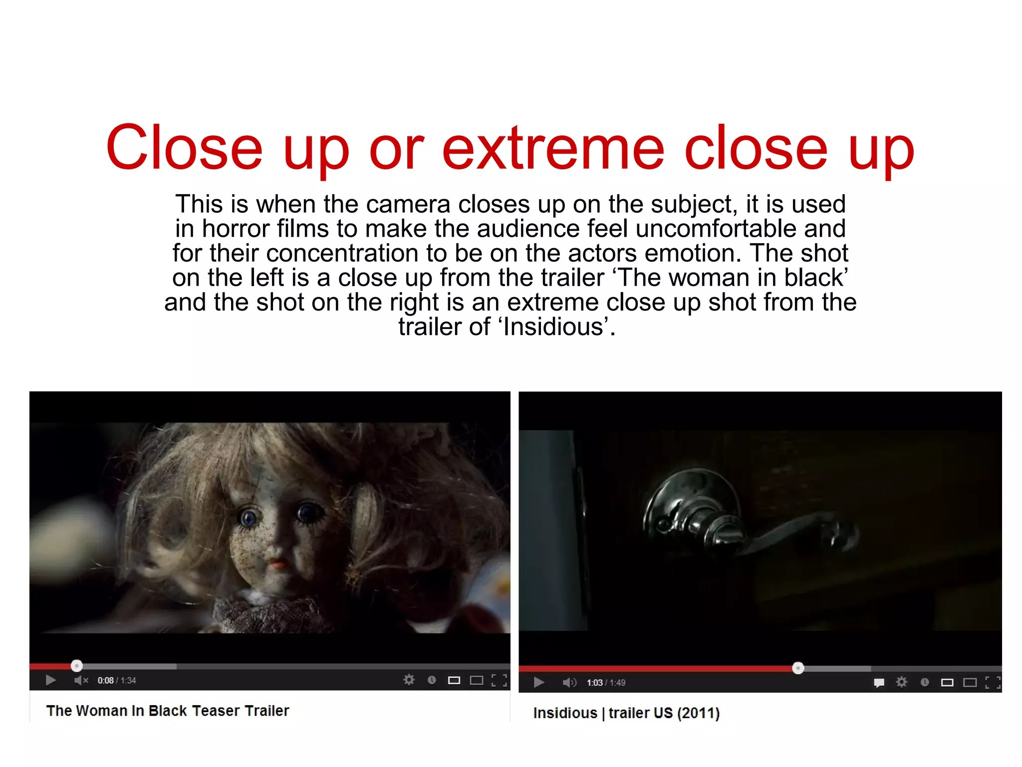 Close up or extreme close up
   This is when the camera closes up on the subject, it is used
   in horror films to make the audience feel uncomfortable and
   for their concentration to be on the actors emotion. The shot
   on the left is a close up from the trailer ‘The woman in black’
  and the shot on the right is an extreme close up shot from the
                         trailer of ‘Insidious’.
 