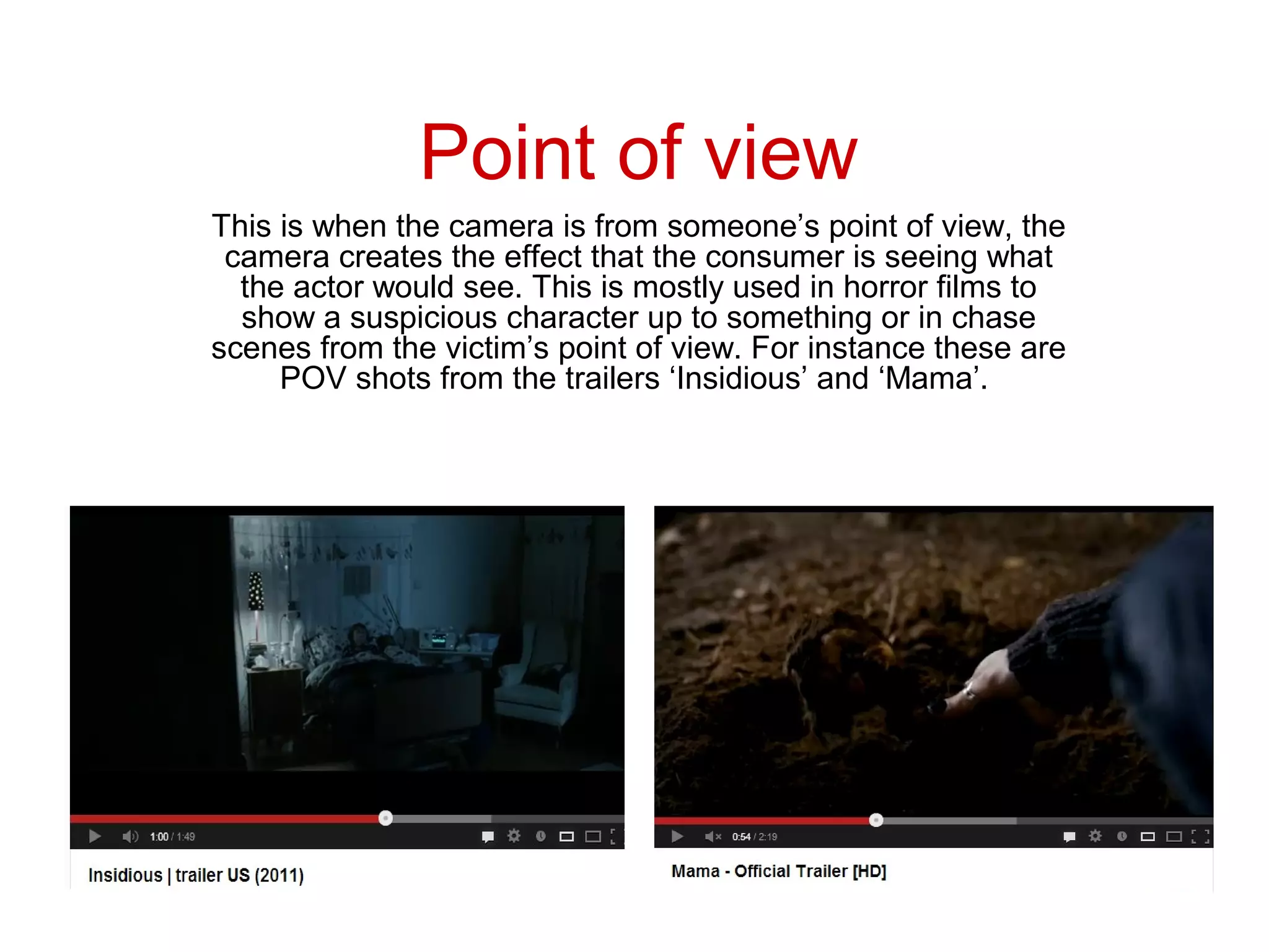 Point of view
This is when the camera is from someone’s point of view, the
 camera creates the effect that the consumer is seeing what
  the actor would see. This is mostly used in horror films to
  show a suspicious character up to something or in chase
scenes from the victim’s point of view. For instance these are
     POV shots from the trailers ‘Insidious’ and ‘Mama’.
 