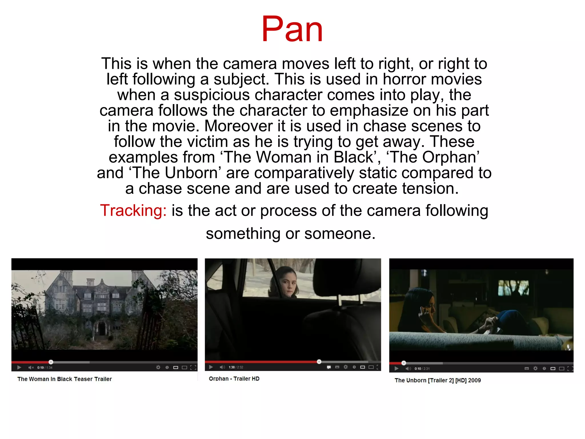 Pan
This is when the camera moves left to right, or right to
 left following a subject. This is used in horror movies
    when a suspicious character comes into play, the
camera follows the character to emphasize on his part
 in the movie. Moreover it is used in chase scenes to
   follow the victim as he is trying to get away. These
  examples from ‘The Woman in Black’, ‘The Orphan’
and ‘The Unborn’ are comparatively static compared to
     a chase scene and are used to create tension.
Tracking: is the act or process of the camera following
                 something or someone.
 