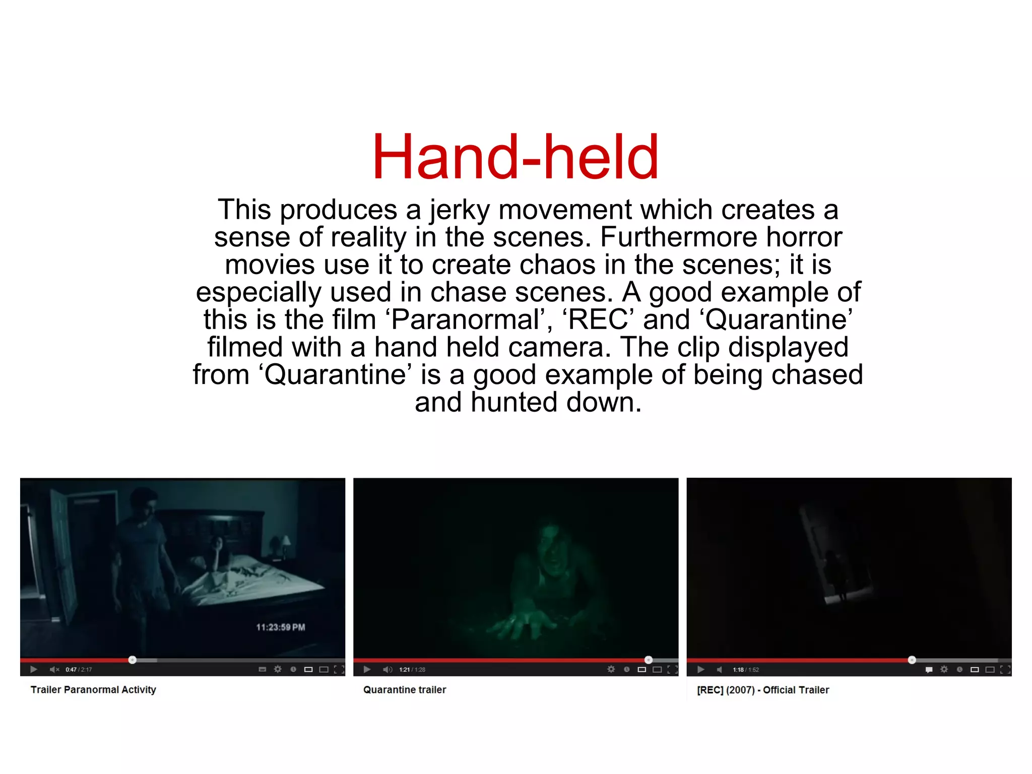 Hand-held
   This produces a jerky movement which creates a
   sense of reality in the scenes. Furthermore horror
    movies use it to create chaos in the scenes; it is
especially used in chase scenes. A good example of
 this is the film ‘Paranormal’, ‘REC’ and ‘Quarantine’
  filmed with a hand held camera. The clip displayed
from ‘Quarantine’ is a good example of being chased
                    and hunted down.
 