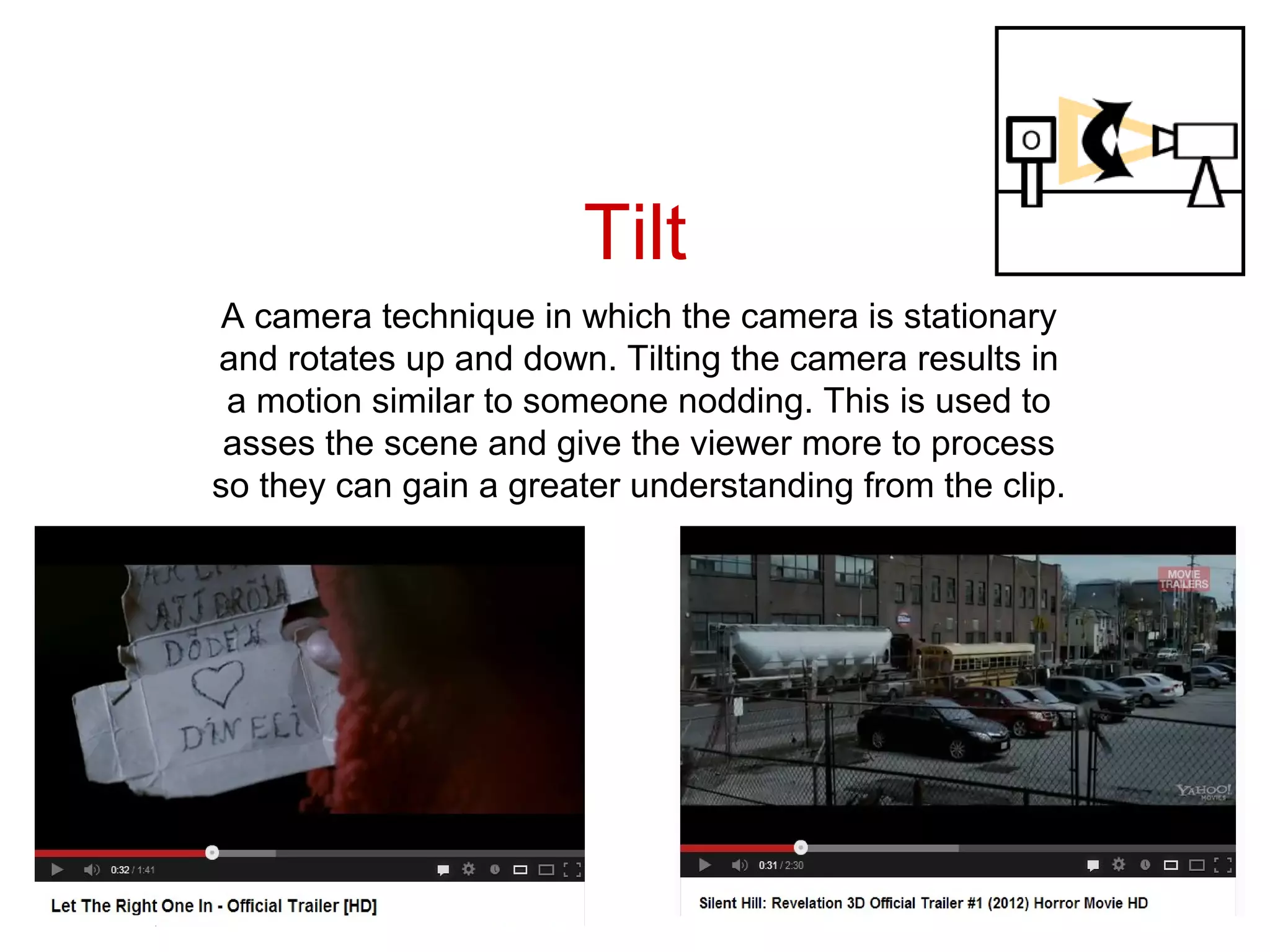 Tilt
 A camera technique in which the camera is stationary
and rotates up and down. Tilting the camera results in
 a motion similar to someone nodding. This is used to
 asses the scene and give the viewer more to process
so they can gain a greater understanding from the clip.
 